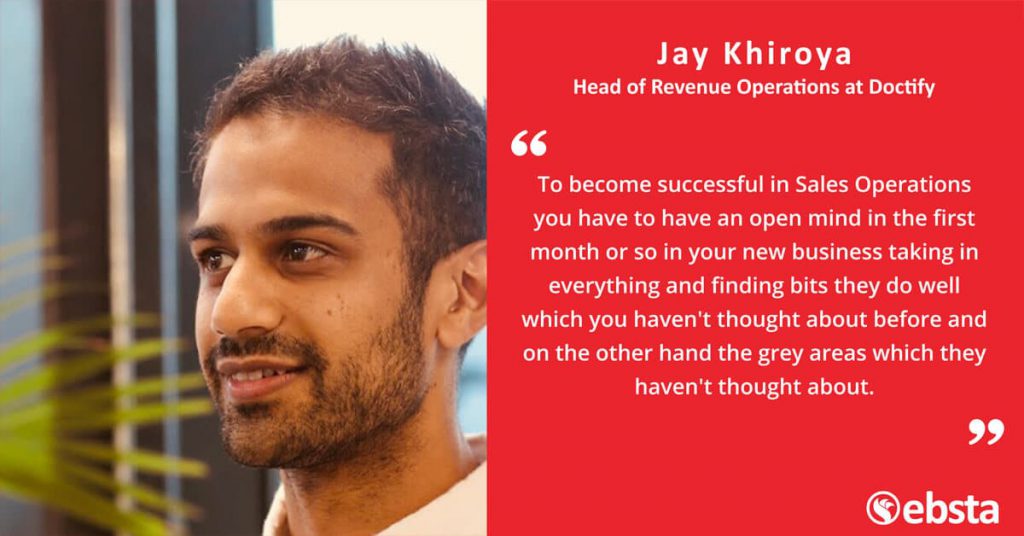 "To become successful in Sales Operations you have to have an open mind in the first month or so in your new business taking in everything and finding bits they do well which you haven't thought about before and on the other hand the grey areas which they haven't thought about." -Jay Khiroya