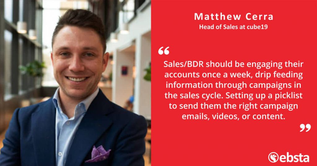 "Sales/BDR should be engaging their accounts once a week, drip feeding information through campaigns in the sales cycle. Setting up a picklist to send them the right campaign emails, videos or content" -Matthew Cerra